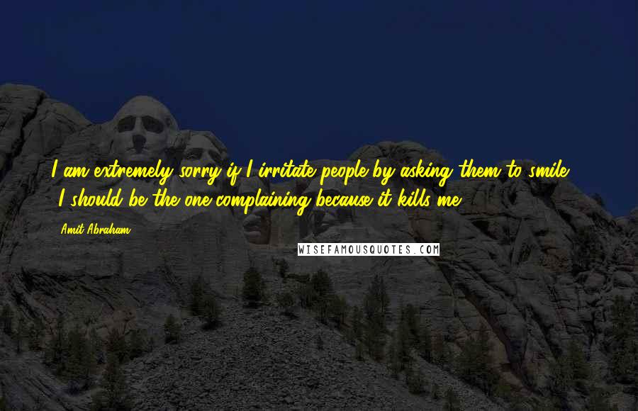 Amit Abraham Quotes: I am extremely sorry if I irritate people by asking them to smile ... ..I should be the one complaining because it kills me.