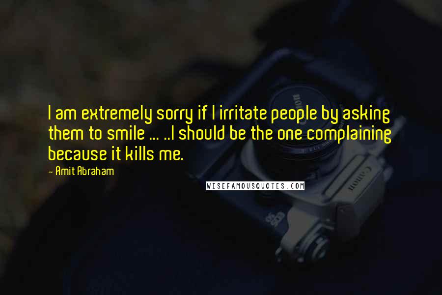 Amit Abraham Quotes: I am extremely sorry if I irritate people by asking them to smile ... ..I should be the one complaining because it kills me.