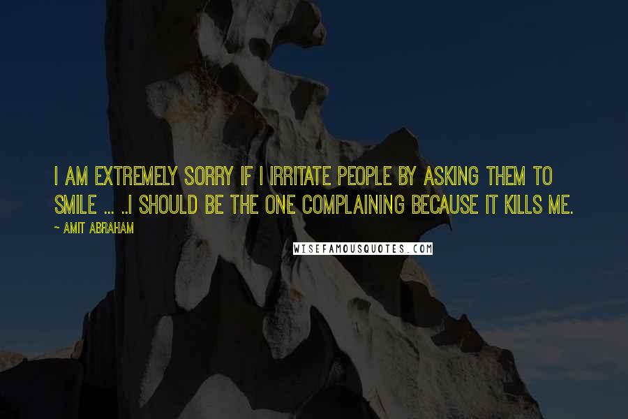 Amit Abraham Quotes: I am extremely sorry if I irritate people by asking them to smile ... ..I should be the one complaining because it kills me.