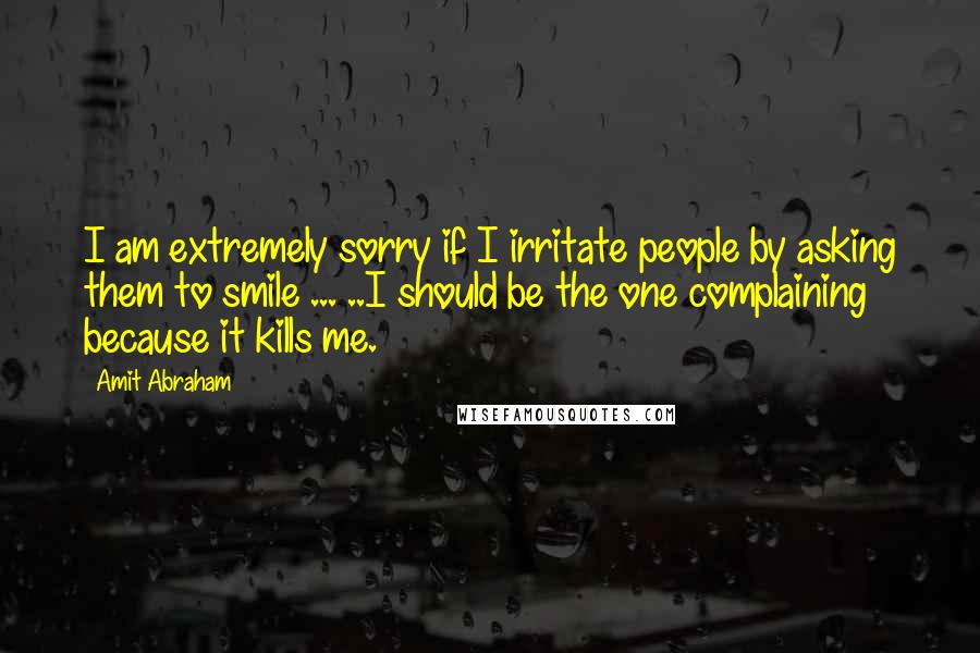 Amit Abraham Quotes: I am extremely sorry if I irritate people by asking them to smile ... ..I should be the one complaining because it kills me.