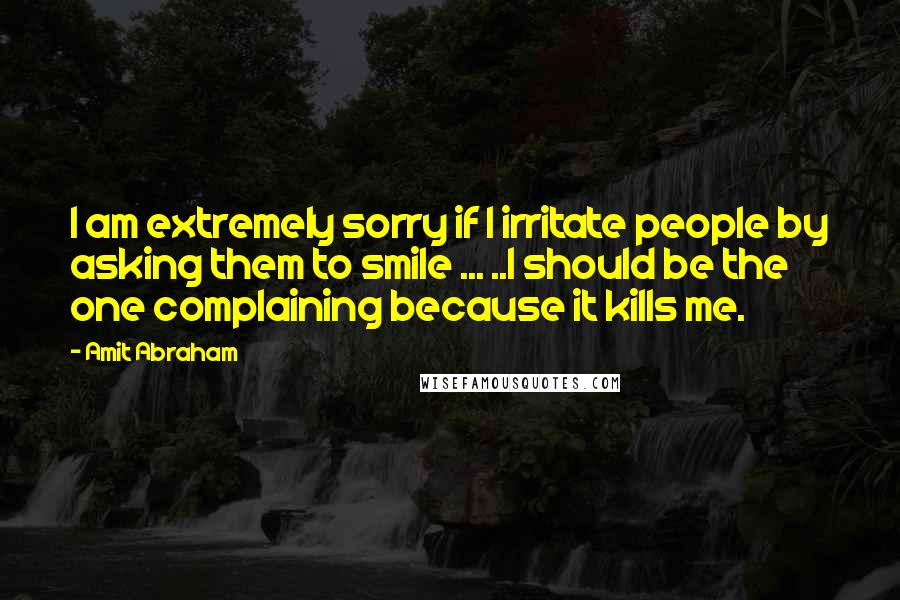 Amit Abraham Quotes: I am extremely sorry if I irritate people by asking them to smile ... ..I should be the one complaining because it kills me.