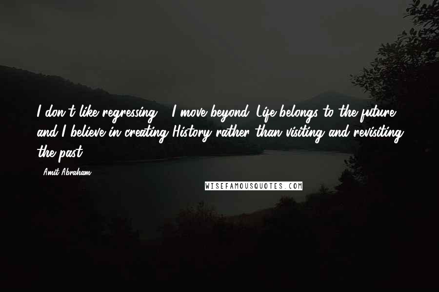 Amit Abraham Quotes: I don't like regressing - I move beyond. Life belongs to the future and I believe in creating History rather than visiting and revisiting the past.