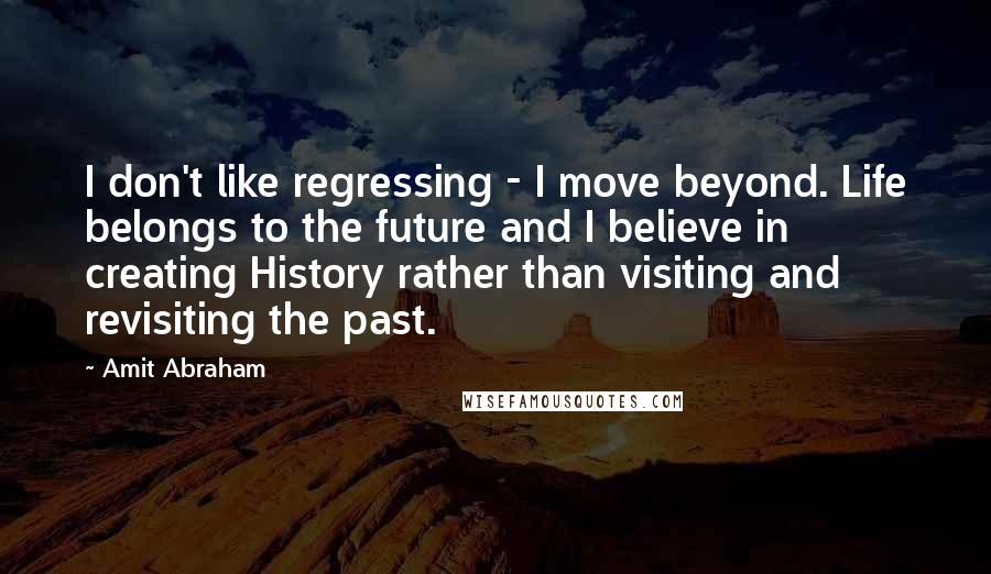 Amit Abraham Quotes: I don't like regressing - I move beyond. Life belongs to the future and I believe in creating History rather than visiting and revisiting the past.