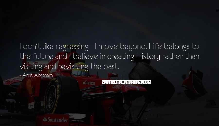 Amit Abraham Quotes: I don't like regressing - I move beyond. Life belongs to the future and I believe in creating History rather than visiting and revisiting the past.