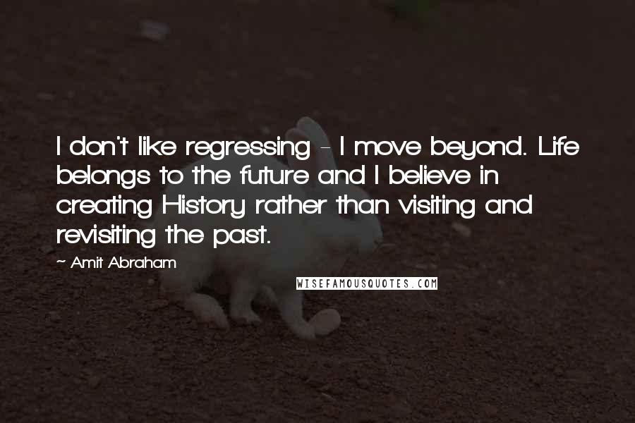 Amit Abraham Quotes: I don't like regressing - I move beyond. Life belongs to the future and I believe in creating History rather than visiting and revisiting the past.