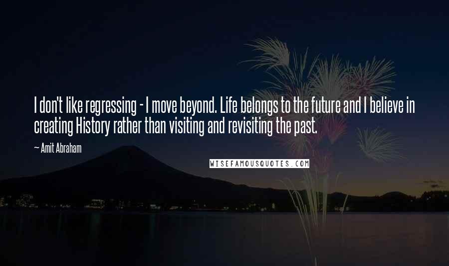 Amit Abraham Quotes: I don't like regressing - I move beyond. Life belongs to the future and I believe in creating History rather than visiting and revisiting the past.