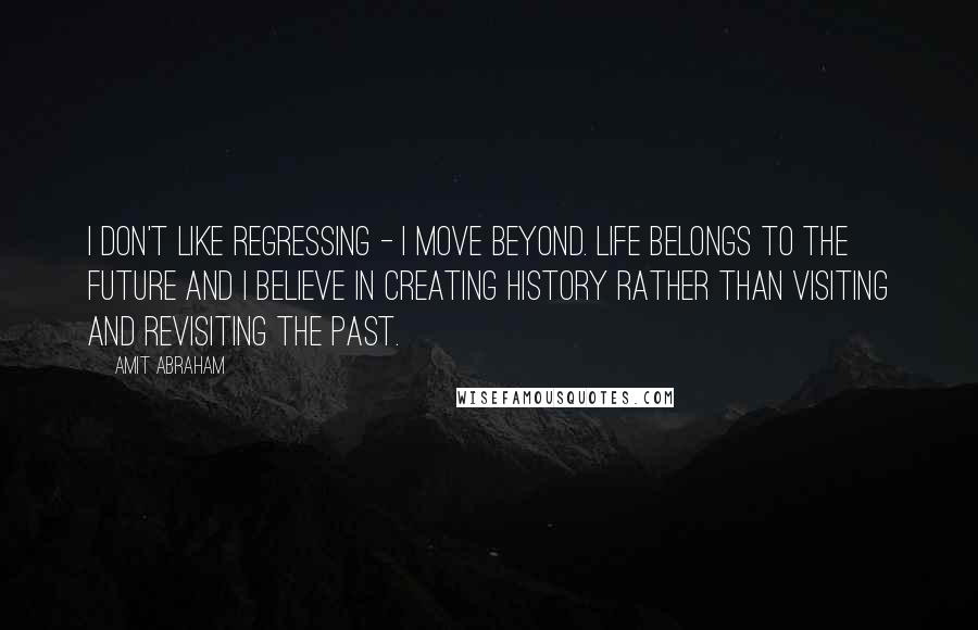 Amit Abraham Quotes: I don't like regressing - I move beyond. Life belongs to the future and I believe in creating History rather than visiting and revisiting the past.