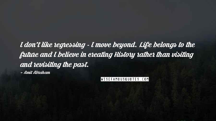 Amit Abraham Quotes: I don't like regressing - I move beyond. Life belongs to the future and I believe in creating History rather than visiting and revisiting the past.