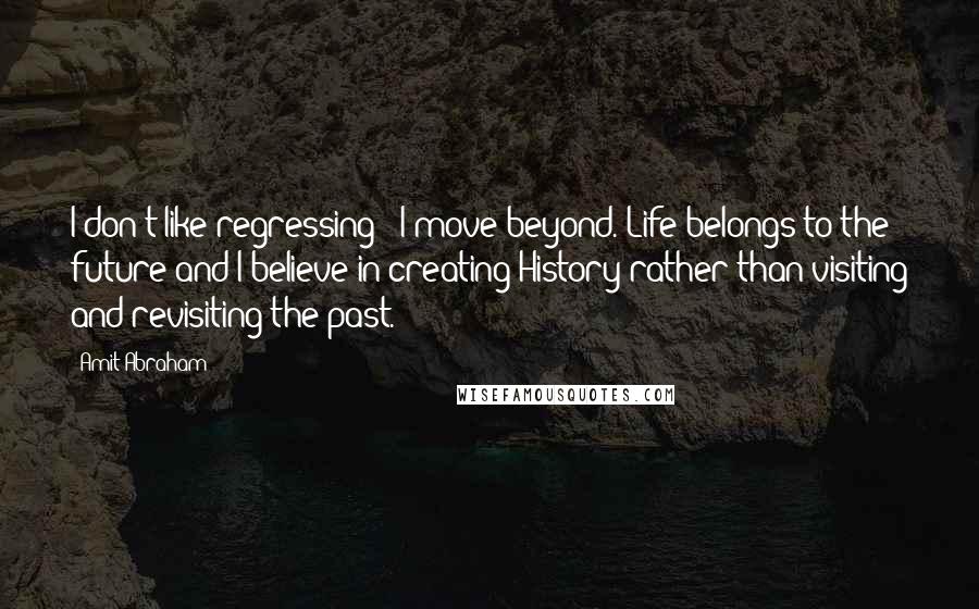 Amit Abraham Quotes: I don't like regressing - I move beyond. Life belongs to the future and I believe in creating History rather than visiting and revisiting the past.