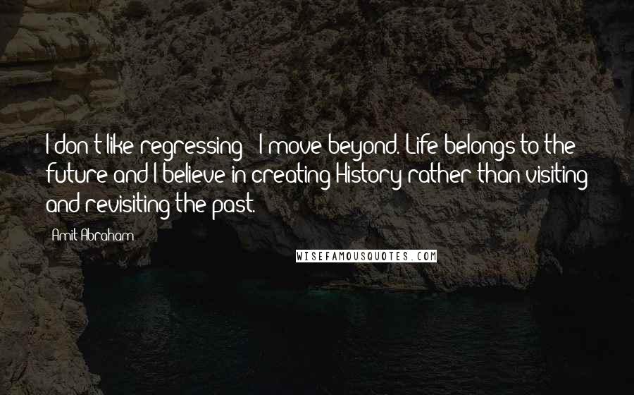 Amit Abraham Quotes: I don't like regressing - I move beyond. Life belongs to the future and I believe in creating History rather than visiting and revisiting the past.