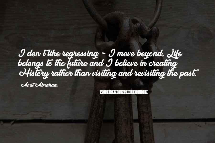 Amit Abraham Quotes: I don't like regressing - I move beyond. Life belongs to the future and I believe in creating History rather than visiting and revisiting the past.