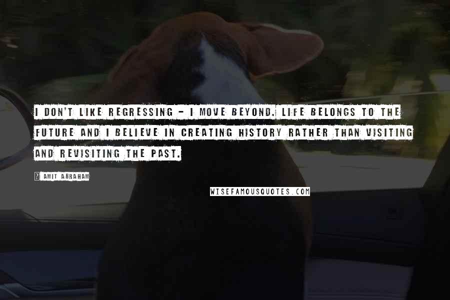 Amit Abraham Quotes: I don't like regressing - I move beyond. Life belongs to the future and I believe in creating History rather than visiting and revisiting the past.