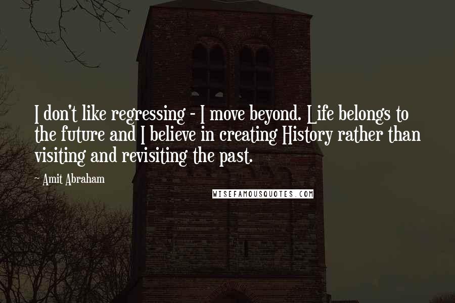 Amit Abraham Quotes: I don't like regressing - I move beyond. Life belongs to the future and I believe in creating History rather than visiting and revisiting the past.