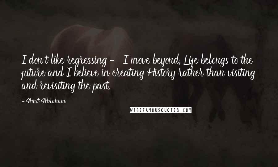 Amit Abraham Quotes: I don't like regressing - I move beyond. Life belongs to the future and I believe in creating History rather than visiting and revisiting the past.