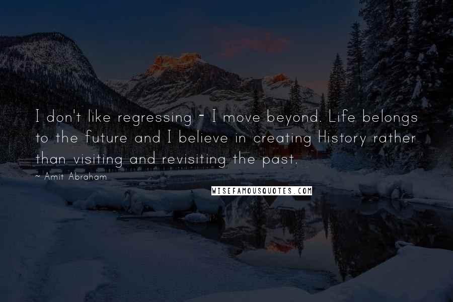 Amit Abraham Quotes: I don't like regressing - I move beyond. Life belongs to the future and I believe in creating History rather than visiting and revisiting the past.