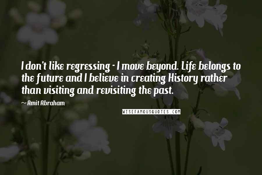 Amit Abraham Quotes: I don't like regressing - I move beyond. Life belongs to the future and I believe in creating History rather than visiting and revisiting the past.