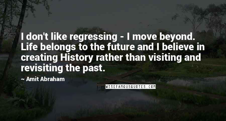 Amit Abraham Quotes: I don't like regressing - I move beyond. Life belongs to the future and I believe in creating History rather than visiting and revisiting the past.