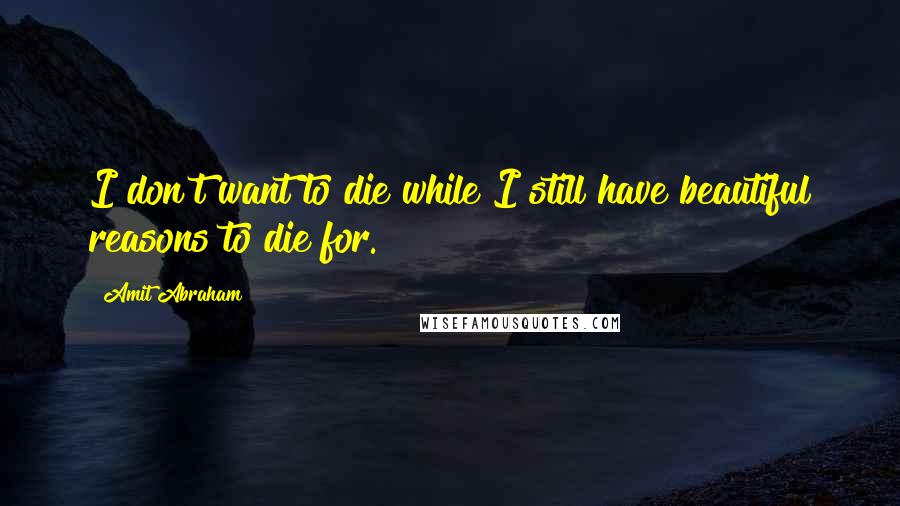 Amit Abraham Quotes: I don't want to die while I still have beautiful reasons to die for.