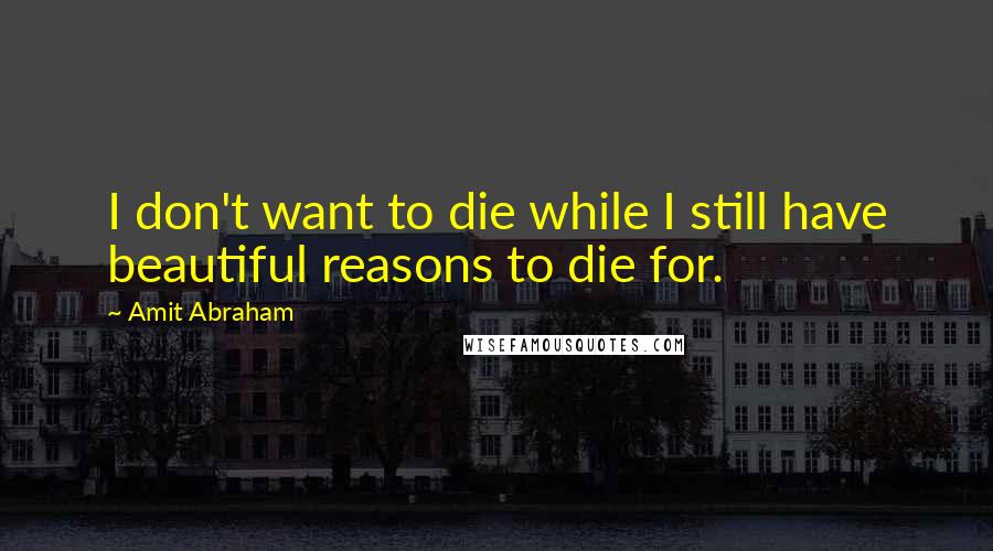 Amit Abraham Quotes: I don't want to die while I still have beautiful reasons to die for.