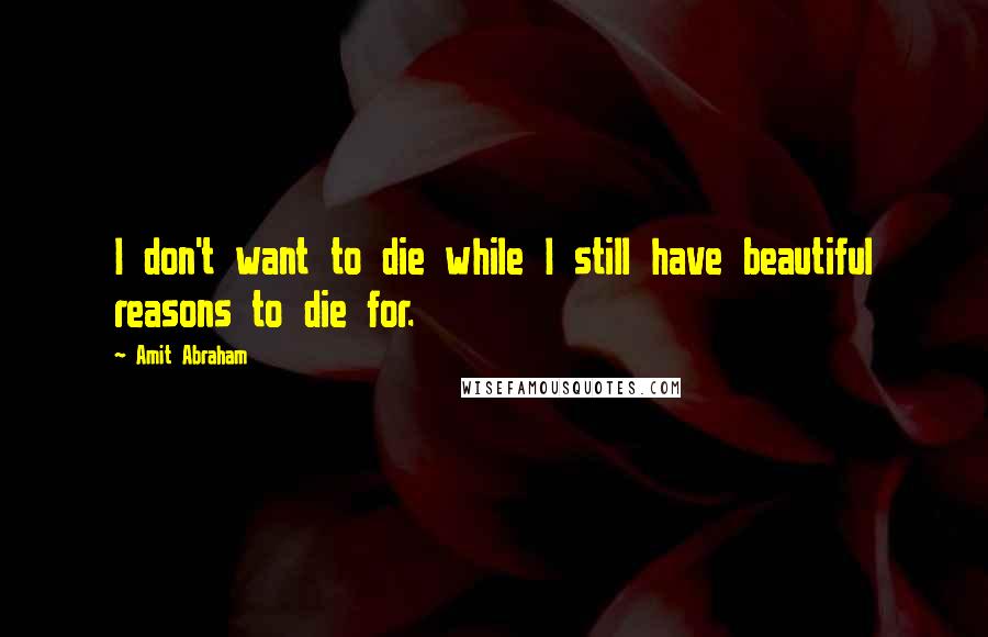 Amit Abraham Quotes: I don't want to die while I still have beautiful reasons to die for.