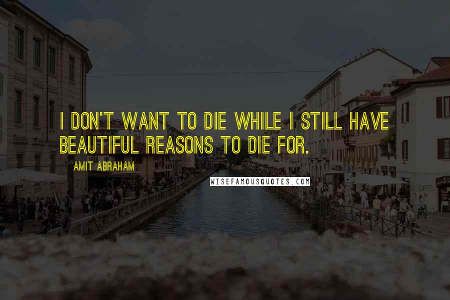 Amit Abraham Quotes: I don't want to die while I still have beautiful reasons to die for.