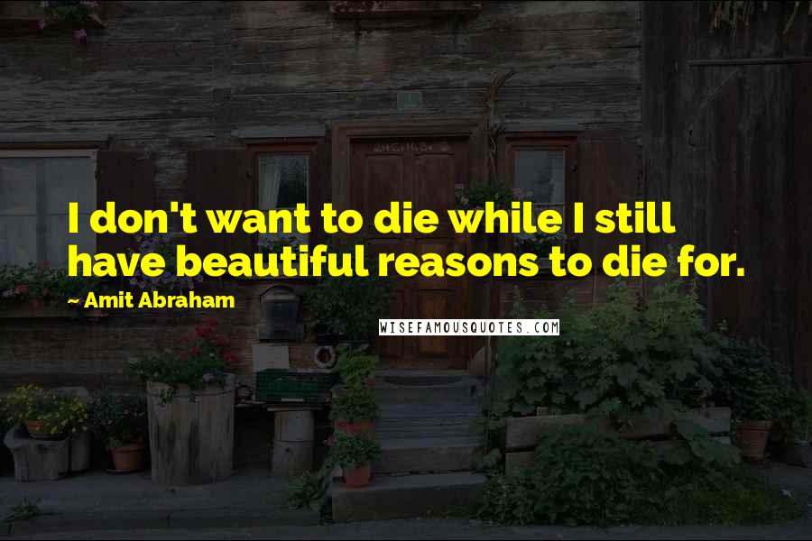 Amit Abraham Quotes: I don't want to die while I still have beautiful reasons to die for.