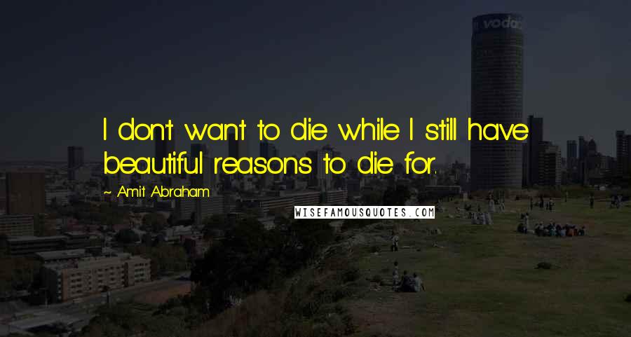 Amit Abraham Quotes: I don't want to die while I still have beautiful reasons to die for.