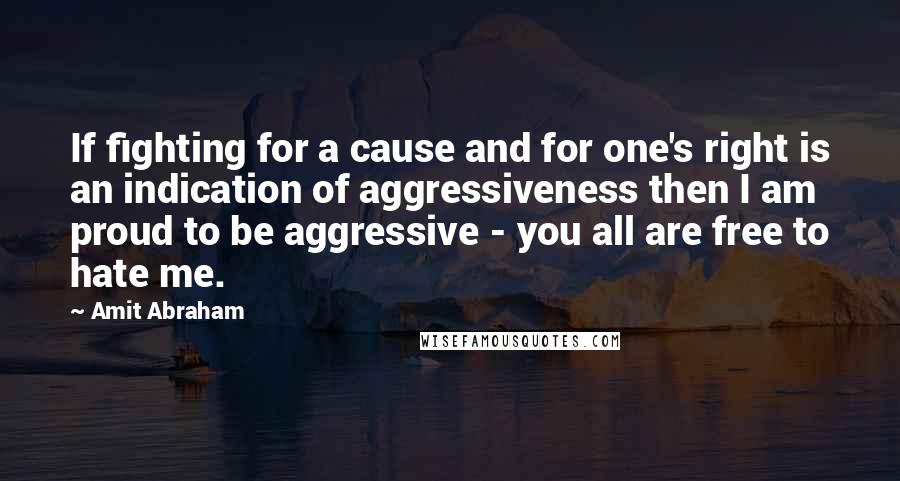 Amit Abraham Quotes: If fighting for a cause and for one's right is an indication of aggressiveness then I am proud to be aggressive - you all are free to hate me.