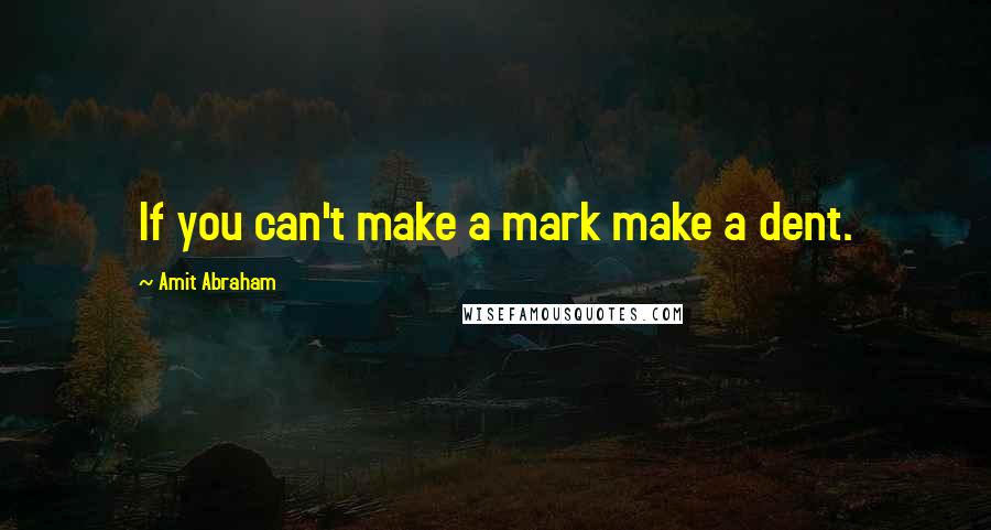 Amit Abraham Quotes: If you can't make a mark make a dent.