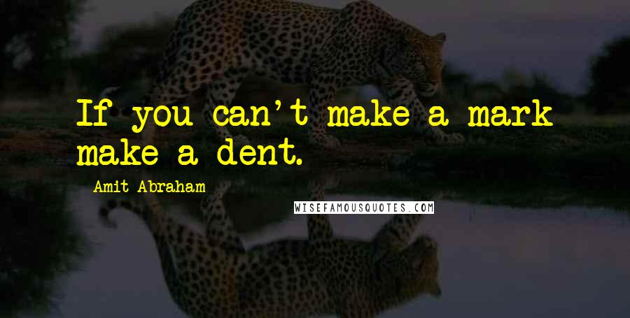 Amit Abraham Quotes: If you can't make a mark make a dent.