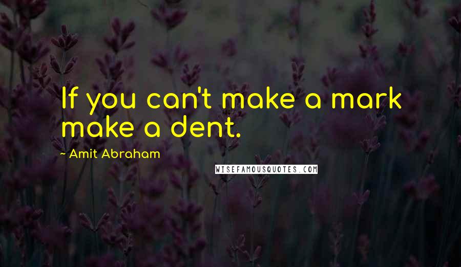 Amit Abraham Quotes: If you can't make a mark make a dent.