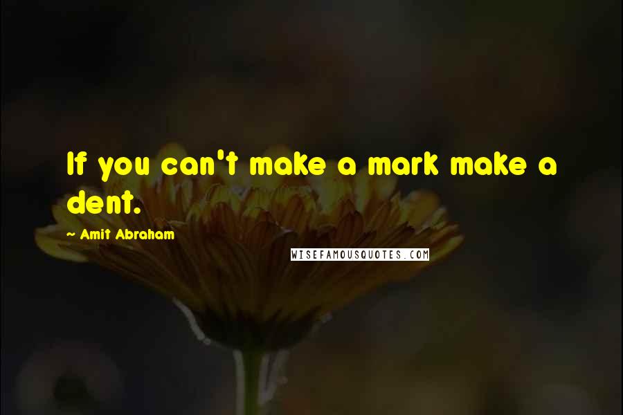 Amit Abraham Quotes: If you can't make a mark make a dent.