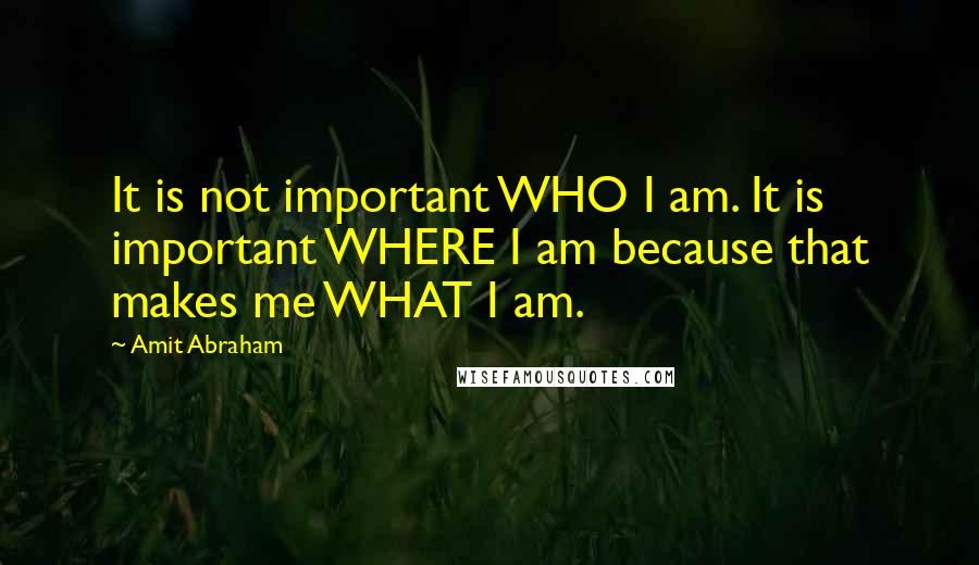 Amit Abraham Quotes: It is not important WHO I am. It is important WHERE I am because that makes me WHAT I am.