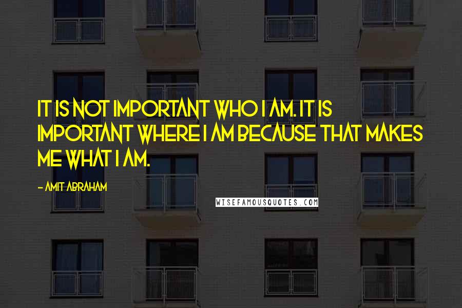 Amit Abraham Quotes: It is not important WHO I am. It is important WHERE I am because that makes me WHAT I am.