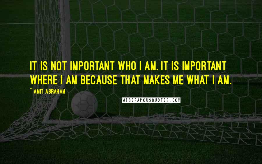 Amit Abraham Quotes: It is not important WHO I am. It is important WHERE I am because that makes me WHAT I am.