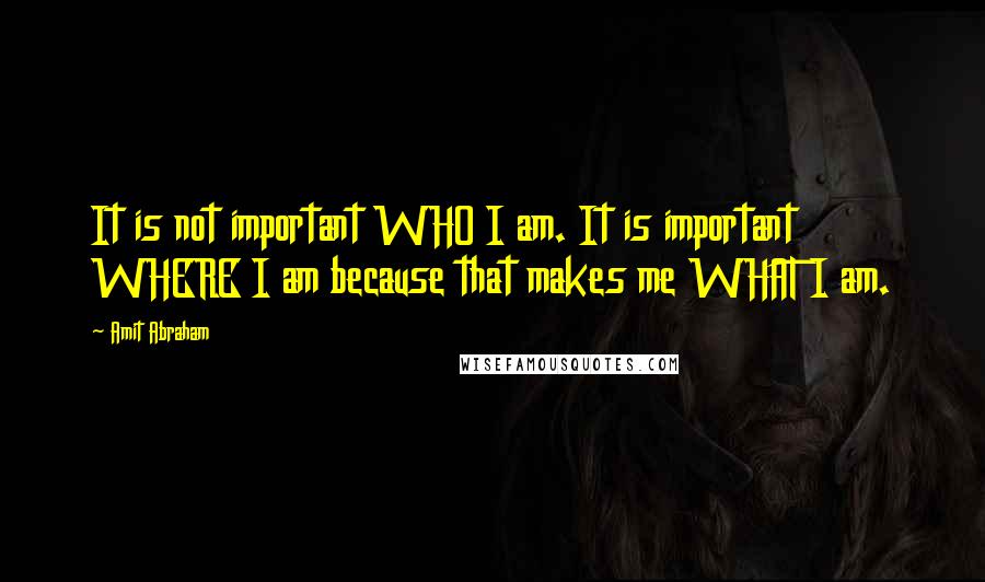 Amit Abraham Quotes: It is not important WHO I am. It is important WHERE I am because that makes me WHAT I am.
