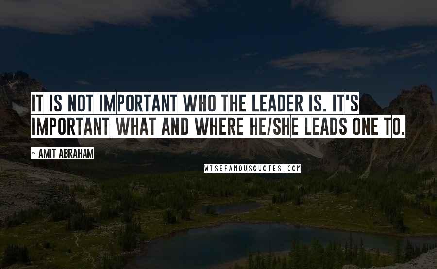 Amit Abraham Quotes: It is not important who the leader is. It's important what and where he/she leads one to.