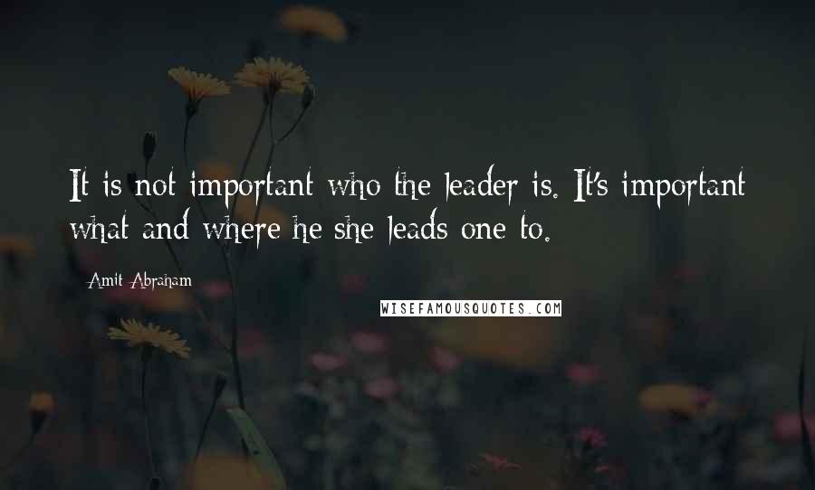 Amit Abraham Quotes: It is not important who the leader is. It's important what and where he/she leads one to.