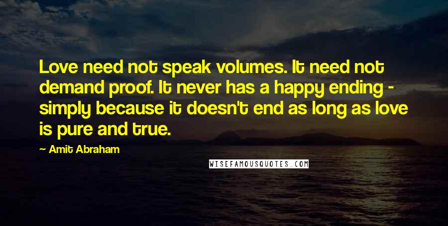 Amit Abraham Quotes: Love need not speak volumes. It need not demand proof. It never has a happy ending - simply because it doesn't end as long as love is pure and true.