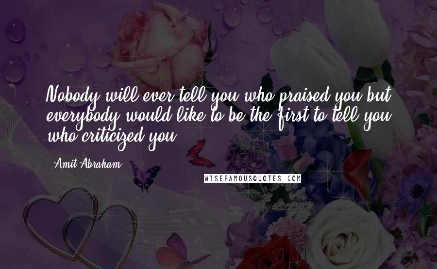 Amit Abraham Quotes: Nobody will ever tell you who praised you but everybody would like to be the first to tell you who criticized you.