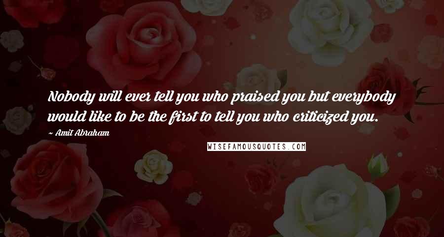 Amit Abraham Quotes: Nobody will ever tell you who praised you but everybody would like to be the first to tell you who criticized you.