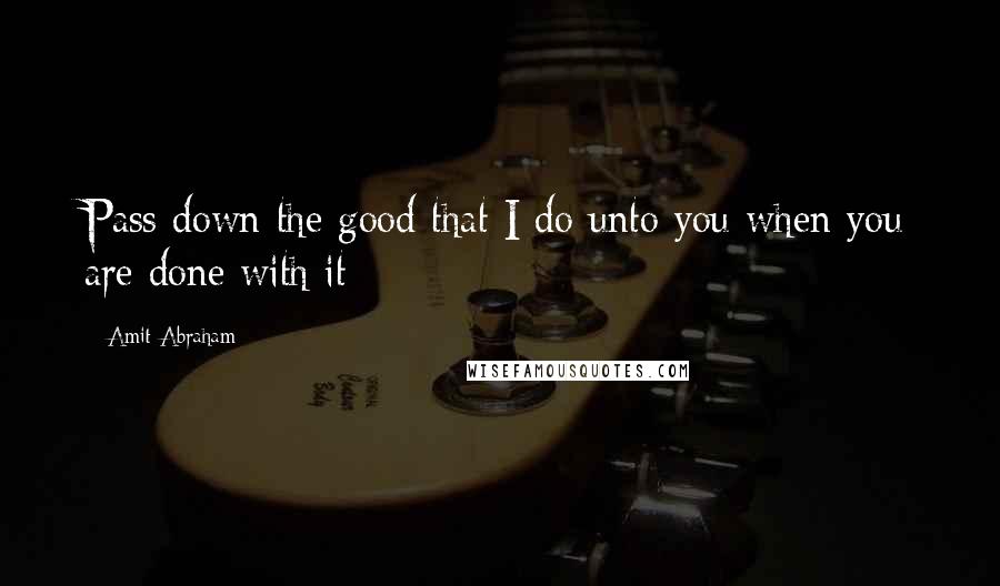 Amit Abraham Quotes: Pass down the good that I do unto you when you are done with it