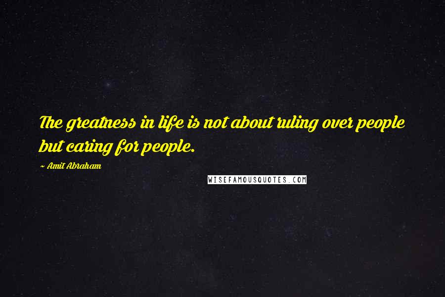 Amit Abraham Quotes: The greatness in life is not about ruling over people but caring for people.