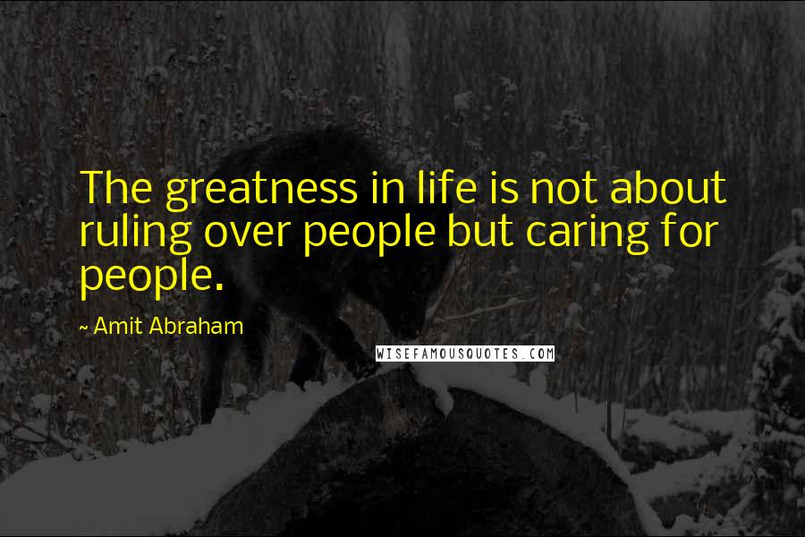 Amit Abraham Quotes: The greatness in life is not about ruling over people but caring for people.