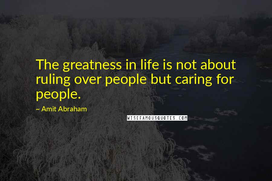 Amit Abraham Quotes: The greatness in life is not about ruling over people but caring for people.