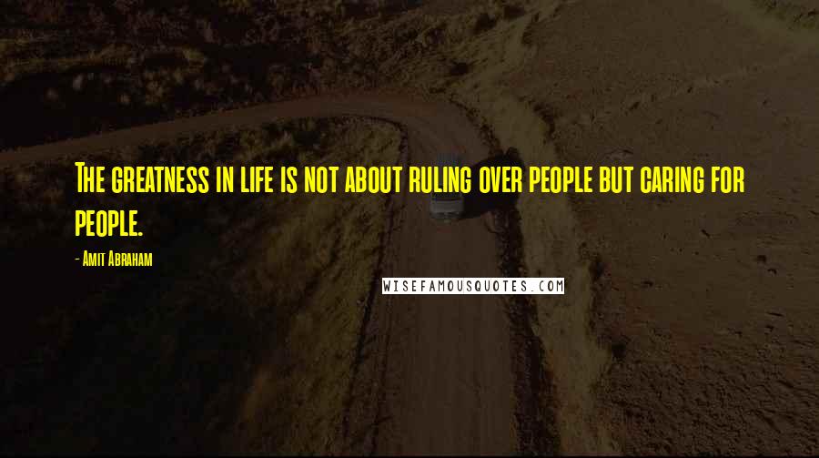 Amit Abraham Quotes: The greatness in life is not about ruling over people but caring for people.