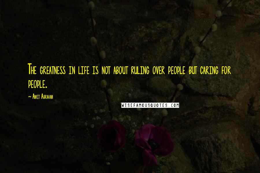 Amit Abraham Quotes: The greatness in life is not about ruling over people but caring for people.