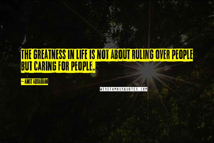 Amit Abraham Quotes: The greatness in life is not about ruling over people but caring for people.