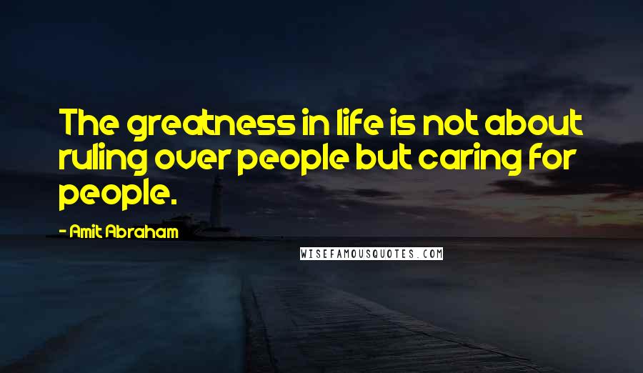 Amit Abraham Quotes: The greatness in life is not about ruling over people but caring for people.