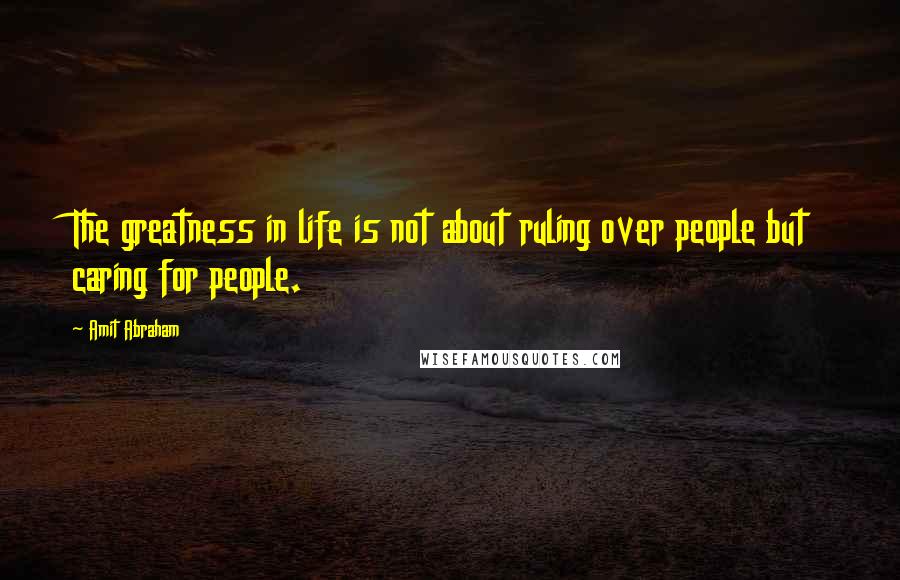 Amit Abraham Quotes: The greatness in life is not about ruling over people but caring for people.